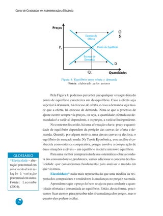 58
Curso de Graduação em Administração a Distância
Pela Figura 8, podemos perceber que qualquer situação fora do
ponto de equilíbrio caracteriza um desequilíbrio. Caso a oferta seja
superior à demanda, há excesso de oferta, e caso a demanda seja mai-
or que a oferta, há excesso de demanda. Nota-se que o processo de
ajuste ocorre sempre via preços, ou seja, a quantidade ofertada ou de-
mandada é a variável dependente, e os preços, a variável independente.
No contexto discutido, há uma afirmação-chave: preço e quanti-
dade de equilíbrio dependem da posição das curvas de oferta e de-
manda. Quando, por algum motivo, uma dessas curvas se desloca, o
equilíbrio do mercado muda. Na Teoria Econômica, essa análise é co-
nhecida como estática comparativa, porque envolve a comparação de
duas situações estáveis – um equilíbrio inicial e um novo equilíbrio.
Para uma melhor compreensão dessa sistemática sobre a condu-
ta dos consumidores e produtores, vamos adicionar o conceito de elas-
ticidade, que consideramos fundamental para analisar o mundo em
que vivemos.
Elasticidade* nada mais representa do que uma medida da res-
posta dos compradores e vendedores às mudanças no preço e na renda.
Aprendemos que o preço do bem se ajusta para conduzir a quan-
tidade ofertada e demandada ao equilíbrio. Então, dessa forma, preci-
samos ficar atentos para perceber não só a mudança dos preços, mas o
quanto eles podem oscilar.
Figura 8: Equilíbrio entre oferta e demanda
Fonte: elaborado pelos autores
GLOSSÁRIO
*Elasticidade – alte-
ração porcentual em
uma variável em re-
lação à variação
porcentual em outra.
Fonte: Lacombe
(2004).
Preços
Quantidades
Ponto de Equilíbrio
Excesso de
Oferta
Excesso de
Demanda
O
S
D
Pe
Qe
 