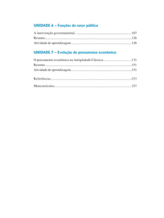6
Curso de Graduação em Administração a Distância
UNIDADE 6 – Funções do setor público
A intervenção governamental................................................................107
Resumo....................................................................................................126
Atividade de aprendizagem......................................................................126
UNIDADE 7 – Evolução do pensamento econômico
O pensamento econômico na Antigüidade Clássica................................131
Resumo.....................................................................................................151
Atividade de aprendizagem......................................................................151
Referências.....................................................................................153
Minicurrículos.....................................................................................157
 
