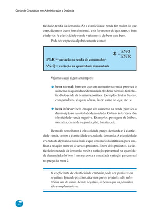 60
Curso de Graduação em Administração a Distância
ticidade-renda da demanda. Se a elasticidade-renda for maior do que
zero, dizemos que o bem é normal, e se for menor do que zero, o bem
é inferior. A elasticidade-renda varia muito de bem para bem.
Pode ser expressa algebricamente como:
Vejamos aqui alguns exemplos:
bem normal: bem em que um aumento na renda provoca o
aumento na quantidade demandada. Os bens normais têm elas-
ticidade-renda da demanda positiva. Exemplos: frutas frescas,
computadores, viagens aéreas, lazer, carne de soja, etc.; e
bem inferior: bem em que um aumento na renda provoca a
diminuição na quantidade demandada. Os bens inferiores têm
elasticidade-renda negativa. Exemplos: passagem de ônibus,
moradia, carne de segunda, pão, batatas, etc.
De modo semelhante à elasticidade-preço-demanda e à elastici-
dade-renda, temos a elasticidade cruzada da demanda. A elasticidade
cruzada da demanda nada mais é que uma medida utilizada para ana-
lisar a relação entre os diversos produtos. Entre dois produtos, a elas-
ticidade cruzada da demanda mede a variação percentual na quantida-
de demandada do bem 1 em resposta a uma dada variação percentual
no preço do bem 2.
O coeficiente de elasticidade cruzada pode ser positivo ou
negativo. Quando positivo, dizemos que os produtos são subs-
titutos um do outro. Sendo negativo, dizemos que os produtos
são complementares.
D%R = variação na renda do consumidor
D% Q = variação na quantidade demandada
D%Q
% RD
ε =
 
