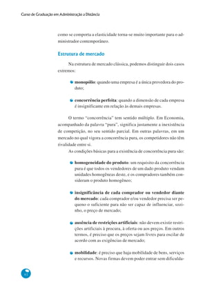 62
Curso de Graduação em Administração a Distância
como se comporta a elasticidade torna-se muito importante para o ad-
ministrador contemporâneo.
Estrutura de mercado
Na estrutura de mercado clássica, podemos distinguir dois casos
extremos:
monopólio: quando uma empresa é a única provedora do pro-
duto;
concorrência perfeita: quando a dimensão de cada empresa
é insignificante em relação às demais empresas.
O termo “concorrência” tem sentido múltiplo. Em Economia,
acompanhado da palavra “pura”, significa justamente a inexistência
de competição, no seu sentido parcial. Em outras palavras, em um
mercado no qual vigora a concorrência pura, os competidores não têm
rivalidade entre si.
As condições básicas para a existência de concorrência pura são:
homogeneidade do produto: um requisito da concorrência
pura é que todos os vendedores de um dado produto vendam
unidades homogêneas deste, e os compradores também con-
sideram o produto homogêneo;
insignificância de cada comprador ou vendedor diante
do mercado: cada comprador e/ou vendedor precisa ser pe-
queno o suficiente para não ser capaz de influenciar, sozi-
nho, o preço de mercado;
ausência de restrições artificiais: não devem existir restri-
ções artificiais à procura, à oferta ou aos preços. Em outros
termos, é preciso que os preços sejam livres para oscilar de
acordo com as exigências de mercado;
mobilidade: é preciso que haja mobilidade de bens, serviços
e recursos. Novas firmas devem poder entrar sem dificulda-
 