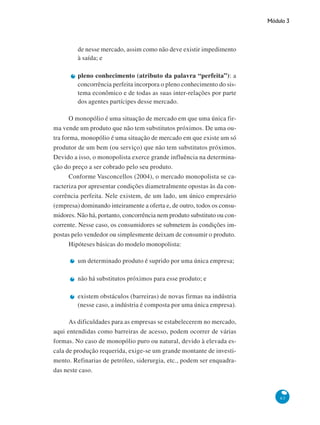 Módulo 3
63
de nesse mercado, assim como não deve existir impedimento
à saída; e
pleno conhecimento (atributo da palavra “perfeita”): a
concorrência perfeita incorpora o pleno conhecimento do sis-
tema econômico e de todas as suas inter-relações por parte
dos agentes partícipes desse mercado.
O monopólio é uma situação de mercado em que uma única fir-
ma vende um produto que não tem substitutos próximos. De uma ou-
tra forma, monopólio é uma situação de mercado em que existe um só
produtor de um bem (ou serviço) que não tem substitutos próximos.
Devido a isso, o monopolista exerce grande influência na determina-
ção do preço a ser cobrado pelo seu produto.
Conforme Vasconcellos (2004), o mercado monopolista se ca-
racteriza por apresentar condições diametralmente opostas às da con-
corrência perfeita. Nele existem, de um lado, um único empresário
(empresa) dominando inteiramente a oferta e, de outro, todos os consu-
midores. Não há, portanto, concorrência nem produto substituto ou con-
corrente. Nesse caso, os consumidores se submetem às condições im-
postas pelo vendedor ou simplesmente deixam de consumir o produto.
Hipóteses básicas do modelo monopolista:
um determinado produto é suprido por uma única empresa;
não há substitutos próximos para esse produto; e
existem obstáculos (barreiras) de novas firmas na indústria
(nesse caso, a indústria é composta por uma única empresa).
As dificuldades para as empresas se estabelecerem no mercado,
aqui entendidas como barreiras de acesso, podem ocorrer de várias
formas. No caso de monopólio puro ou natural, devido à elevada es-
cala de produção requerida, exige-se um grande montante de investi-
mento. Refinarias de petróleo, siderurgia, etc., podem ser enquadra-
das neste caso.
 