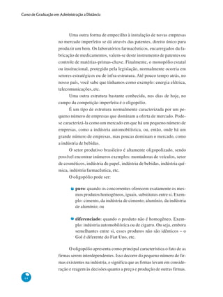 64
Curso de Graduação em Administração a Distância
Uma outra forma de empecilho à instalação de novas empresas
no mercado imperfeito se dá através das patentes, direito único para
produzir um bem. Os laboratórios farmacêuticos, encarregados da fa-
bricação de medicamentos, valem-se deste instrumento de patentes ou
controle de matérias-primas-chave. Finalmente, o monopólio estatal
ou institucional, protegido pela legislação, normalmente ocorria em
setores estratégicos ou de infra-estrutura. Até pouco tempo atrás, no
nosso país, você sabe que tínhamos como exemplo: energia elétrica,
telecomunicações, etc.
Uma outra estrutura bastante conhecida, nos dias de hoje, no
campo da competição imperfeita é o oligopólio.
É um tipo de estrutura normalmente caracterizada por um pe-
queno número de empresas que dominam a oferta de mercado. Pode-
se caracterizá-la como um mercado em que há um pequeno número de
empresas, como a indústria automobilística, ou, então, onde há um
grande número de empresas, mas poucas dominam o mercado, como
a indústria de bebidas.
O setor produtivo brasileiro é altamente oligopolizado, sendo
possível encontrar inúmeros exemplos: montadoras de veículos, setor
de cosméticos, indústria de papel, indústria de bebidas, indústria quí-
mica, indústria farmacêutica, etc.
O oligopólio pode ser:
puro: quando os concorrentes oferecem exatamente os mes-
mos produtos homogêneos, iguais, substitutos entre si. Exem-
plo: cimento, da indústria de cimento; alumínio, da indústria
de alumínio; ou
diferenciado: quando o produto não é homogêneo. Exem-
plo: indústria automobilística ou de cigarro. Ou seja, embora
semelhantes entre si, esses produtos não são idênticos – o
Gol é diferente do Fiat Uno, etc.
O oligopólio apresenta como principal característica o fato de as
firmas serem interdependentes. Isso decorre do pequeno número de fir-
mas existentes na indústria, e significa que as firmas levam em conside-
ração e reagem às decisões quanto a preço e produção de outras firmas.
 