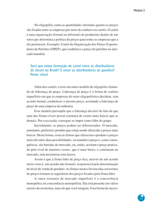 Módulo 3
65
No oligopólio, tanto as quantidades ofertadas quanto os preços
são fixados entre as empresas por meio de conluios ou cartéis. O cartel
é uma organização (formal ou informal) de produtores dentro de um
setor que determina a política de preços para todas as empresas que a
ele pertencem. Exemplo: Cartel da Organização dos Países Exporta-
dores de Petróleo (OPEP), que estabelece o preço do petróleo no mer-
cado mundial.
Será que existe formação de cartel entre os distribuidores
de álcool no Brasil? E entre os distribuidores de gasolina?
Pense nisso!
Além dos cartéis, existe um outro modelo de oligopólio chama-
do de liderança de preço. Liderança de preço é a forma de conluio
imperfeito em que as empresas do setor oligopolístico decidem, sem
acordo formal, estabelecer o mesmo preço, aceitando a liderança de
preço de uma empresa da indústria.
Esse modelo pressupõe que a liderança decorre do fato de que
uma das firmas rivais possui estrutura de custos mais baixos que as
demais. Por essa razão, consegue se impor como líder do grupo.
Inicialmente, os preços podem ser diferenciados. O mercado,
entretanto, preferirá o produto que esteja sendo oferecido a preços mais
baixos. Desta forma, resta às firmas que oferecem o produto a preços
mais elevados duas possibilidades: ou mantêm o preço e, como conse-
qüência, são banidas do mercado, ou, então, aceitam o preço pratica-
do pela rival de menores custos, que é mais baixo, e continuam no
mercado, sem maximizar seus lucros.
Assim é que a firma líder de preço fica, através de um acordo
tácito (isto é, um acordo não formal), responsável pela determinação
do nível de venda do produto. As firmas menos favorecidas em termos
de preços tornam-se seguidoras dos preços fixados pela firma líder.
A outra estrutura de mercado imperfeito é a concorrência
monopólica ou concorrência monopolista. Ela está presente em vários
setores da economia, mais do que você imagina. Esta forma de merca-
 