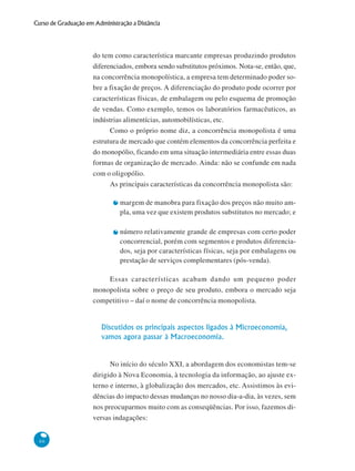 66
Curso de Graduação em Administração a Distância
do tem como característica marcante empresas produzindo produtos
diferenciados, embora sendo substitutos próximos. Nota-se, então, que,
na concorrência monopolística, a empresa tem determinado poder so-
bre a fixação de preços. A diferenciação do produto pode ocorrer por
características físicas, de embalagem ou pelo esquema de promoção
de vendas. Como exemplo, temos os laboratórios farmacêuticos, as
indústrias alimentícias, automobilísticas, etc.
Como o próprio nome diz, a concorrência monopolista é uma
estrutura de mercado que contém elementos da concorrência perfeita e
do monopólio, ficando em uma situação intermediária entre essas duas
formas de organização de mercado. Ainda: não se confunde em nada
com o oligopólio.
As principais características da concorrência monopolista são:
margem de manobra para fixação dos preços não muito am-
pla, uma vez que existem produtos substitutos no mercado; e
número relativamente grande de empresas com certo poder
concorrencial, porém com segmentos e produtos diferencia-
dos, seja por características físicas, seja por embalagens ou
prestação de serviços complementares (pós-venda).
Essas características acabam dando um pequeno poder
monopolista sobre o preço de seu produto, embora o mercado seja
competitivo – daí o nome de concorrência monopolista.
Discutidos os principais aspectos ligados à Microeconomia,
vamos agora passar à Macroeconomia.
No início do século XXI, a abordagem dos economistas tem-se
dirigido à Nova Economia, à tecnologia da informação, ao ajuste ex-
terno e interno, à globalização dos mercados, etc. Assistimos às evi-
dências do impacto dessas mudanças no nosso dia-a-dia, às vezes, sem
nos preocuparmos muito com as conseqüências. Por isso, fazemos di-
versas indagações:
 
