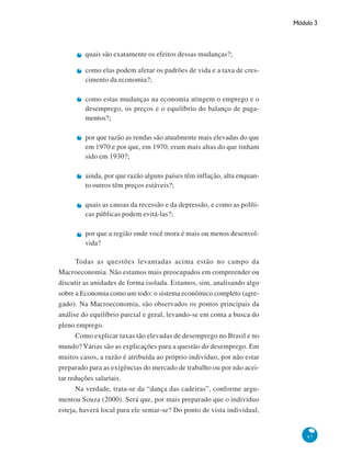 Módulo 3
67
quais são exatamente os efeitos dessas mudanças?;
como elas podem afetar os padrões de vida e a taxa de cres-
cimento da economia?;
como estas mudanças na economia atingem o emprego e o
desemprego, os preços e o equilíbrio do balanço de paga-
mentos?;
por que razão as rendas são atualmente mais elevadas do que
em 1970 e por que, em 1970, eram mais altas do que tinham
sido em 1930?;
ainda, por que razão alguns países têm inflação, alta enquan-
to outros têm preços estáveis?;
quais as causas da recessão e da depressão, e como as políti-
cas públicas podem evitá-las?;
por que a região onde você mora é mais ou menos desenvol-
vida?
Todas as questões levantadas acima estão no campo da
Macroeconomia. Não estamos mais preocupados em compreender ou
discutir as unidades de forma isolada. Estamos, sim, analisando algo
sobre a Economia como um todo: o sistema econômico completo (agre-
gado). Na Macroeconomia, são observados os pontos principais da
análise do equilíbrio parcial e geral, levando-se em conta a busca do
pleno emprego.
Como explicar taxas tão elevadas de desemprego no Brasil e no
mundo? Várias são as explicações para a questão do desemprego. Em
muitos casos, a razão é atribuída ao próprio indivíduo, por não estar
preparado para as exigências do mercado de trabalho ou por não acei-
tar reduções salariais.
Na verdade, trata-se da “dança das cadeiras”, conforme argu-
mentou Souza (2000). Será que, por mais preparado que o indivíduo
esteja, haverá local para ele sentar-se? Do ponto de vista individual,
 