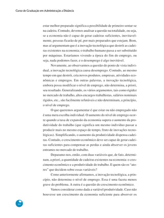68
Curso de Graduação em Administração a Distância
estar melhor preparado significa a possibilidade de primeiro sentar-se
na cadeira. Contudo, devemos analisar a questão na totalidade, ou seja,
se a economia não é capaz de gerar cadeiras suficientes, inevitavel-
mente, pessoas ficarão de pé, por mais preparados que estejam. Bom,
mas aí argumentam que é a inovação tecnológica que destrói as cadei-
ras existentes na economia; o trabalho humano passa a ser substituído
por máquinas. Estaríamos vivendo a época do fim do emprego, ou
seja, nada podemos fazer, e o desemprego é algo inevitável.
Novamente, ao observarmos a questão do ponto de vista indivi-
dual, a inovação tecnológica causa desemprego. Contudo, ao mesmo
tempo em que destrói, cria novos produtos, empresas, atividades eco-
nômicas e empregos. Em outras palavras, a inovação tecnológica,
embora possa modificar o nível de emprego, não determina, a priori,
seu resultado. Generalizando, os vários argumentos, tais como rigidez
no mercado de trabalho, altos encargos trabalhistas, salários nominais
rígidos, etc., são facilmente refutáveis e não determinam, a princípio,
o nível de emprego.
O que queremos argumentar é que estar ou não empregado não
é uma mera escolha individual. O aumento do nível de emprego ocor-
re quando a taxa de expansão da economia supera o aumento da pro-
dutividade do trabalho (que significa um mesmo indivíduo passar a
produzir mais no mesmo espaço de tempo, fruto de inovações tecno-
lógicas). Simplificando, o aumento da produtividade dispensa cadei-
ras. Contudo, o crescimento econômico deve ser capaz de gerar cadei-
ras suficientes para compensar as perdas e ainda absorver os jovens
entrantes no mercado de trabalho.
Deparamo-nos, então, com duas variáveis que, de fato, determi-
nam, a priori, a quantidade de cadeiras existentes na economia: o cres-
cimento econômico e a produtividade do trabalho. E quem são os “ato-
res” que decidem sobre essas variáveis?
Como anteriormente afirmamos, a inovação tecnológica, a prin-
cípio, não determina o nível de emprego. Essa é uma faceta menos
grave do problema. A outra é a questão do crescimento econômico.
Vamos considerar como dada a variável produtividade. Caso não
houvesse um crescimento da economia suficiente para absorver os
 