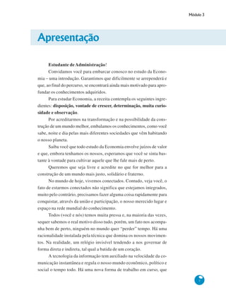 Módulo 3
7
Apresentação
Estudante de Administração!
Convidamos você para embarcar conosco no estudo da Econo-
mia – uma introdução. Garantimos que dificilmente se arrependerá e
que, ao final do percurso, se encontrará ainda mais motivado para apro-
fundar os conhecimentos adquiridos.
Para estudar Economia, a receita contempla os seguintes ingre-
dientes: disposição, vontade de crescer, determinação, muita curio-
sidade e observação.
Por acreditarmos na transformação e na possibilidade da cons-
trução de um mundo melhor, embalamos os conhecimentos, como você
sabe, noite e dia pelas mais diferentes sociedades que vêm habitando
o nosso planeta.
Saiba você que todo estudo da Economia envolve juízos de valor
e que, embora tenhamos os nossos, esperamos que você se sinta bas-
tante à vontade para cultivar aquele que lhe fale mais de perto.
Queremos que seja livre e acredite no que for melhor para a
construção de um mundo mais justo, solidário e fraterno.
No mundo de hoje, vivemos conectados. Contudo, veja você, o
fato de estarmos conectados não significa que estejamos integrados,
muito pelo contrário, precisamos fazer alguma coisa rapidamente para
conquistar, através da união e participação, o nosso merecido lugar e
espaço na rede mundial do conhecimento.
Todos (você e nós) temos muita pressa e, na maioria das vezes,
sequer sabemos o real motivo disso tudo, porém, um fato nos acompa-
nha bem de perto, ninguém no mundo quer “perder” tempo. Há uma
racionalidade instalada pela técnica que domina os nossos movimen-
tos. Na realidade, um relógio invisível tendendo a nos governar de
forma direta e indireta, tal qual a batida de um coração.
A tecnologia da informação tem auxiliado na velocidade da co-
municação instantânea e regula o nosso mundo econômico, político e
social o tempo todo. Há uma nova forma de trabalho em curso, que
 