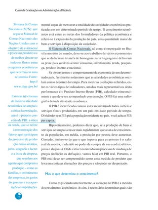 70
Curso de Graduação em Administração a Distância
Existem três formas
de medir a atividade
econômica de um país:
a ótica da produção,
que é o próprio con-
ceito de PIB; a ótica
da renda, que se refere
à remuneração dos
fatores que participam
do processo de produ-
ção como salários,
juros, aluguéis e lucro;
e a ótica da despesa,
que se refere aos
agentes que compram a
produção – como as
famílias, o investimento
das empresas, os gastos
do governo e as expor-
tações e importações.
Sistema de Contas
Nacionais (SCN): que
segue o Manual de
Contas Nacionais das
Nações Unidas com o
objetivo de evidenciar
o processo produtivo e
de melhor descrever
todos os fluxos entre
os agentes econômicos
que ocorrem em uma
economia. Fonte:
http://
www.ibge.gov.br/
mental capaz de mensurar a totalidade das atividades econômicas pra-
ticadas em um determinado período de tempo. O crescimento econô-
mico está entre as metas dos formuladores da política econômica e
refere-se à expansão da produção do país, uma quantidade maior de
bens e serviços à disposição da sociedade.
O Sistema de Contas Nacionais, tal como é empregado no Bra-
sil e no resto do mundo, deve-se aos trabalhos de vários economistas
que se dedicaram à tarefa de homogeneizar a linguagem e definiram
as principais variáveis como: consumo, investimento, renda, poupan-
ça, produto interno e nacional.
Se observarmos o comportamento da economia de um determi-
nado país, facilmente notaremos que as atividades econômicas osci-
lam com o decorrer do tempo. Para medir as oscilações referidas, en-
tre os vários tipos de indicadores, um dos mais representativos desta
performance é o Produto Interno Bruto (PIB), calculado trimestral-
mente e que deve ser acompanhado com atenção. O PIB faz uma radio-
grafia de toda atividade econômica.
O PIB é identificado como o valor monetário de todos os bens e
serviços finais produzidos em um país em dado período de tempo.
Dividindo-se o PIB pela população residente no país, você acha o PIB
per capita.
Hipoteticamente, podemos dizer que, se a produção de bens e
serviços de um país cresce mais rapidamente que a taxa de crescimen-
to da população, em média, a produção por pessoa deve aumentar.
Contudo, lembre-se de que o que importa para as pessoas é o valor
real da moeda, traduzido no poder de compra da sua renda (salários,
juros e aluguéis). Onde estiver ocorrendo um processo de mudança de
preços (inflação ou deflação), vamos falar em PIB real. Portanto, o
PIB real deve ser compreendido como uma medida de produto que
leva em conta as alterações dos preços e não pode ser desprezado.
Mas o que determina o crescimento?
Como explicitado anteriormente, a variação do PIB é a medida
do crescimento econômico. Assim, é necessário determinar quais são
 