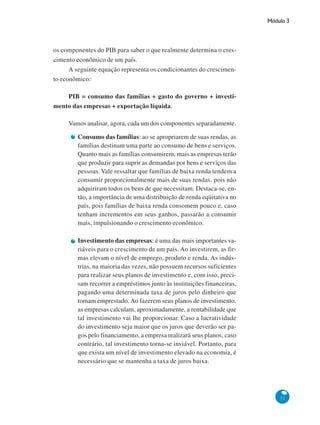 Módulo 3
71
os componentes do PIB para saber o que realmente determina o cres-
cimento econômico de um país.
A seguinte equação representa os condicionantes do crescimen-
to econômico:
PIB = consumo das famílias + gasto do governo + investi-
mento das empresas + exportação líquida.
Vamos analisar, agora, cada um dos componentes separadamente.
Consumo das famílias: ao se apropriarem de suas rendas, as
famílias destinam uma parte ao consumo de bens e serviços.
Quanto mais as famílias consumirem, mais as empresas terão
que produzir para suprir as demandas por bens e serviços das
pessoas. Vale ressaltar que famílias de baixa renda tendem a
consumir proporcionalmente mais de suas rendas, pois não
adquiriram todos os bens de que necessitam. Destaca-se, en-
tão, a importância de uma distribuição de renda eqüitativa no
país, pois famílias de baixa renda consomem pouco e, caso
tenham incrementos em seus ganhos, passarão a consumir
mais, impulsionando o crescimento econômico.
Investimento das empresas: é uma das mais importantes va-
riáveis para o crescimento de um país. Ao investirem, as fir-
mas elevam o nível de emprego, produto e renda. As indús-
trias, na maioria das vezes, não possuem recursos suficientes
para realizar seus planos de investimento e, com isso, preci-
sam recorrer a empréstimos junto às instituições financeiras,
pagando uma determinada taxa de juros pelo dinheiro que
tomam emprestado. Ao fazerem seus planos de investimento,
as empresas calculam, aproximadamente, a rentabilidade que
tal investimento vai lhe proporcionar. Caso a lucratividade
do investimento seja maior que os juros que deverão ser pa-
gos pelo financiamento, a empresa realizará seus planos; caso
contrário, tal investimento torna-se inviável. Portanto, para
que exista um nível de investimento elevado na economia, é
necessário que se mantenha a taxa de juros baixa.
 