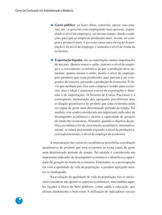72
Curso de Graduação em Administração a Distância
Gasto público: ao fazer obras, construir, operar suas esta-
tais, etc., o governo está empregando mais pessoas, expan-
dindo o nível de emprego e, ao mesmo tempo, dando condi-
ções para que as empresas produzam mais. Assim, ao com-
prar e produzir mais, o governo causa uma elevação da pro-
dução e do nível de emprego, e aumenta o nível de renda da
economia.
Exportação líquida: são as exportações menos importações
de um país. Quanto maior o saldo, maiores o nível de empre-
go e o crescimento econômico, já que a produção deve au-
mentar; quanto menor o saldo, menor o nível de emprego,
pois produtos que eram produzidos aqui passam a ser com-
prados do exterior, piorando a produção da economia. É ób-
vio que nenhum país fica sem comprar e vender para o exte-
rior, mas o ideal é aumentar o nível de exportações e dimi-
nuir o de importações. O Sistema de Contas Nacionais e a
conseqüente mensuração dos agregados possibilitam uma
avaliação quantitativa do produto que uma economia pode
ser capaz de gerar num determinado período de tempo. Tal
medida vem sendo considerada um importante indicador de
desempenho econômico e mostra a capacidade de geração
de renda das economias. Portanto, quando o objetivo da po-
lítica econômica for de crescimento econômico, automatica-
mente, se estará procurando expandir o nível de produção e,
conseqüentemente, o nível de emprego da economia.
A mensuração das variáveis econômicas possibilita a avaliação
quantitativa do produto que uma economia se torna capaz de gerar
num determinado período de tempo. Tal medida é considerada um
importante indicador de desempenho econômico e identifica a capaci-
dade de geração de renda da economia. Entretanto, se a preocupação
for com a qualidade de vida da população, o produto agregado mos-
tra-se inadequado.
Na avaliação da qualidade de vida da população, faz-se neces-
sário considerar não apenas os aspectos econômicos, mas também aque-
les ligados à oferta de bens públicos, como saúde e educação, que
afetam diretamente o bem-estar. A utilização de indicadores sociais
 