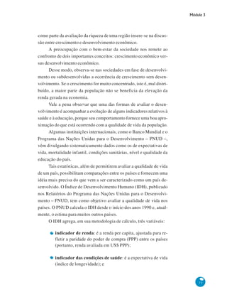Módulo 3
73
como parte da avaliação da riqueza de uma região insere-se na discus-
são entre crescimento e desenvolvimento econômico.
A preocupação com o bem-estar da sociedade nos remete ao
confronto de dois importantes conceitos: crescimento econômico ver-
sus desenvolvimento econômico.
Desse modo, observa-se nas sociedades em fase de desenvolvi-
mento ou subdesenvolvidas a ocorrência de crescimento sem desen-
volvimento. Se o crescimento for muito concentrado, isto é, mal distri-
buído, a maior parte da população não se beneficia da elevação da
renda gerada na economia.
Vale a pena observar que uma das formas de avaliar o desen-
volvimento é acompanhar a evolução de alguns indicadores relativos à
saúde e à educação, porque seu comportamento fornece uma boa apro-
ximação do que está ocorrendo com a qualidade de vida da população.
Algumas instituições internacionais, como o Banco Mundial e o
Programa das Nações Unidas para o Desenvolvimento – PNUD –,
vêm divulgando sistematicamente dados como os de expectativas de
vida, mortalidade infantil, condições sanitárias, nível e qualidade da
educação do país.
Tais estatísticas, além de permitirem avaliar a qualidade de vida
de um país, possibilitam comparações entre os países e fornecem uma
idéia mais precisa do que vem a ser caracterizado como um país de-
senvolvido. O Índice de Desenvolvimento Humano (IDH), publicado
nos Relatórios do Programa das Nações Unidas para o Desenvolvi-
mento – PNUD, tem como objetivo avaliar a qualidade de vida nos
países. O PNUD calcula o IDH desde o início dos anos 1990 e, atual-
mente, o estima para muitos outros países.
O IDH agrega, em sua metodologia de cálculo, três variáveis:
indicador de renda: é a renda per capita, ajustada para re-
fletir a paridade do poder de compra (PPP) entre os países
(portanto, renda avaliada em US$ PPP);
indicador das condições de saúde: é a expectativa de vida
(índice de longevidade); e
 