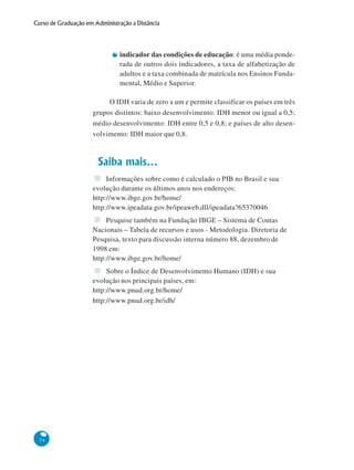 74
Curso de Graduação em Administração a Distância
indicador das condições de educação: é uma média ponde-
rada de outros dois indicadores, a taxa de alfabetização de
adultos e a taxa combinada de matrícula nos Ensinos Funda-
mental, Médio e Superior.
O IDH varia de zero a um e permite classificar os países em três
grupos distintos: baixo desenvolvimento: IDH menor ou igual a 0,5;
médio desenvolvimento: IDH entre 0,5 e 0,8; e países de alto desen-
volvimento: IDH maior que 0,8.
Saiba mais...
Informações sobre como é calculado o PIB no Brasil e sua
evolução durante os últimos anos nos endereços:
http://www.ibge.gov.br/home/
http://www.ipeadata.gov.br/ipeaweb.dll/ipeadata?65370046
Pesquise também na Fundação IBGE – Sistema de Contas
Nacionais – Tabela de recursos e usos - Metodologia. Diretoria de
Pesquisa, texto para discussão interna número 88, dezembro de
1998 em:
http://www.ibge.gov.br/home/
Sobre o Índice de Desenvolvimento Humano (IDH) e sua
evolução nos principais países, em:
http://www.pnud.org.br/home/
http://www.pnud.org.br/idh/
 
