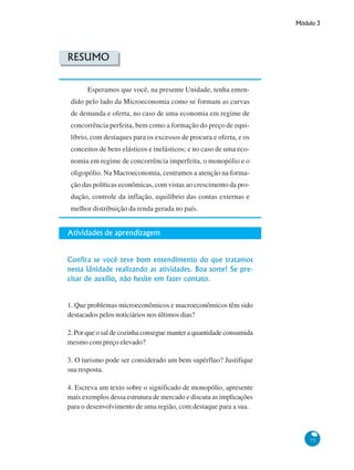 Módulo 3
75
RESUMO
Esperamos que você, na presente Unidade, tenha enten-
dido pelo lado da Microeconomia como se formam as curvas
de demanda e oferta, no caso de uma economia em regime de
concorrência perfeita, bem como a formação do preço de equi-
líbrio, com destaques para os excessos de procura e oferta, e os
conceitos de bens elásticos e inelásticos; e no caso de uma eco-
nomia em regime de concorrência imperfeita, o monopólio e o
oligopólio. Na Macroeconomia, centramos a atenção na forma-
ção das políticas econômicas, com vistas ao crescimento da pro-
dução, controle da inflação, equilíbrio das contas externas e
melhor distribuição da renda gerada no país.
Atividades de aprendizagem
Confira se você teve bom entendimento do que tratamos
nesta Unidade realizando as atividades. Boa sorte! Se pre-
cisar de auxílio, não hesite em fazer contato.
1. Que problemas microeconômicos e macroeconômicos têm sido
destacados pelos noticiários nos últimos dias?
2. Por que o sal de cozinha consegue manter a quantidade consumida
mesmo com preço elevado?
3. O turismo pode ser considerado um bem supérfluo? Justifique
sua resposta.
4. Escreva um texto sobre o significado de monopólio, apresente
mais exemplos dessa estrutura de mercado e discuta as implicações
para o desenvolvimento de uma região, com destaque para a sua.
 