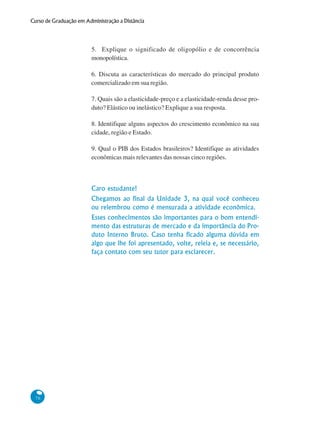 76
Curso de Graduação em Administração a Distância
5. Explique o significado de oligopólio e de concorrência
monopolística.
6. Discuta as características do mercado do principal produto
comercializado em sua região.
7. Quais são a elasticidade-preço e a elasticidade-renda desse pro-
duto? Elástico ou inelástico? Explique a sua resposta.
8. Identifique alguns aspectos do crescimento econômico na sua
cidade, região e Estado.
9. Qual o PIB dos Estados brasileiros? Identifique as atividades
econômicas mais relevantes das nossas cinco regiões.
Caro estudante!
Chegamos ao final da Unidade 3, na qual você conheceu
ou relembrou como é mensurada a atividade econômica.
Esses conhecimentos são importantes para o bom entendi-
mento das estruturas de mercado e da importância do Pro-
duto Interno Bruto. Caso tenha ficado alguma dúvida em
algo que lhe foi apresentado, volte, releia e, se necessário,
faça contato com seu tutor para esclarecer.
 