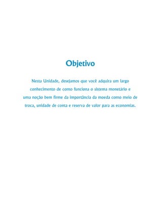 78
Curso de Graduação em Administração a Distância
Objetivo
Nesta Unidade, desejamos que você adquira um largo
conhecimento de como funciona o sistema monetário e
uma noção bem firme da importância da moeda como meio de
troca, unidade de conta e reserva de valor para as economias.
 