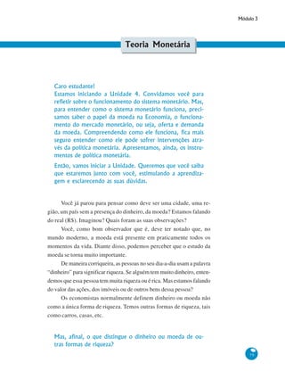 Módulo 3
79
Teoria Monetária
Caro estudante!
Estamos iniciando a Unidade 4. Convidamos você para
refletir sobre o funcionamento do sistema monetário. Mas,
para entender como o sistema monetário funciona, preci-
samos saber o papel da moeda na Economia, o funciona-
mento do mercado monetário, ou seja, oferta e demanda
da moeda. Compreendendo como ele funciona, fica mais
seguro entender como ele pode sofrer intervenções atra-
vés da política monetária. Apresentamos, ainda, os instru-
mentos de política monetária.
Então, vamos iniciar a Unidade. Queremos que você saiba
que estaremos junto com você, estimulando a aprendiza-
gem e esclarecendo as suas dúvidas.
Você já parou para pensar como deve ser uma cidade, uma re-
gião, um país sem a presença do dinheiro, da moeda? Estamos falando
do real (R$). Imaginou? Quais foram as suas observações?
Você, como bom observador que é, deve ter notado que, no
mundo moderno, a moeda está presente em praticamente todos os
momentos da vida. Diante disso, podemos perceber que o estudo da
moeda se torna muito importante.
De maneira corriqueira, as pessoas no seu dia-a-dia usam a palavra
“dinheiro” para significar riqueza. Se alguém tem muito dinheiro, enten-
demos que essa pessoa tem muita riqueza ou é rica. Mas estamos falando
do valor das ações, dos imóveis ou de outros bens dessa pessoa?
Os economistas normalmente definem dinheiro ou moeda não
como a única forma de riqueza. Temos outras formas de riqueza, tais
como carros, casas, etc.
Mas, afinal, o que distingue o dinheiro ou moeda de ou-
tras formas de riqueza?
 