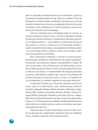 8
Curso de Graduação em Administração a Distância
pode ser realizada sem tempo fixado e lugar estabelecido, e que leva
ao aumento da produtividade em rede. Veja, por exemplo, o Curso de
Graduação em Administração, modalidade a distância, que você está
cursando. Sempre fomos favoráveis à ampliação do desenvolvimento
tecnológico e não acreditamos ser o fator tecnológico o responsável
maior, de forma direta, pelo desemprego.
Uma das explicações para o desemprego pode ser a de que, no
sistema econômico em que vivemos – devido à capacidade ilimitada
do desenvolvimento tecnológico e à limitação da capacidade aquisiti-
va, em algum momento – , certa tendência ao decréscimo da taxa de
lucro pode vir a colocar o sistema em risco. Procurando entender o
caráter contraditório dessa lógica, uma engenharia econômica mante-
ve-se em atividade. Muitos estudiosos, dentro do seu tempo, estuda-
ram o funcionamento da Economia.
Bem, continuando, lembramos a você que é na forma de apro-
priação do que é produzido, redistribuindo-o de maneira igualitária e
transparente, que poderemos superar as desigualdades e romper, de
uma vez por todas, com as barreiras que vêm dificultando o acesso
dos excluídos do jogo econômico. Trata-se de uma ruptura difícil, pois
os interesses são muitos, e as oportunidades não são iguais para todas
as pessoas. Não podemos esquecer que o processo de produção da
existência humana é um processo social, ou seja, o ser humano não
vive isoladamente, ao contrário, depende de outros para sobreviver.
É importante lembrar que a Economia interage com diversas
outras áreas do conhecimento, como Administração, Ciências
Contábeis, Geografia, História, Direito, Estatística, Matemática, Enge-
nharias, Meio Ambiente, Sociologia, Filosofia, Política, Turismo, Fi-
nanças Públicas, Educação, Urbanismo, entre outras. Por isso, a impor-
tância da associação da Economia com todas as áreas do conhecimento.
Como se vê, a Economia precisa trabalhar interdisciplinarmente para
poder enfrentar os desafios postos às análises econômicas, que reque-
rem diagnósticos precisos.
Esperamos que os estudos empreendidos possam, ao final, auxi-
liar na aplicação dos conhecimentos adquiridos junto aos problemas
locais, estaduais e nacionais, com o mundo por perto.
 