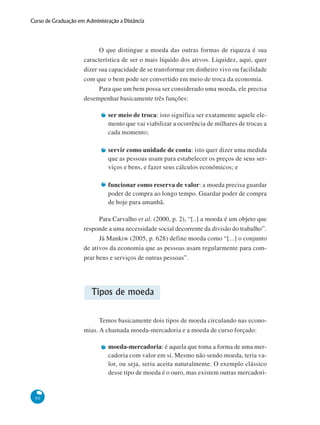 80
Curso de Graduação em Administração a Distância
O que distingue a moeda das outras formas de riqueza é sua
característica de ser o mais líquido dos ativos. Liquidez, aqui, quer
dizer sua capacidade de se transformar em dinheiro vivo ou facilidade
com que o bem pode ser convertido em meio de troca da economia.
Para que um bem possa ser considerado uma moeda, ele precisa
desempenhar basicamente três funções:
ser meio de troca: isto significa ser exatamente aquele ele-
mento que vai viabilizar a ocorrência de milhares de trocas a
cada momento;
servir como unidade de conta: isto quer dizer uma medida
que as pessoas usam para estabelecer os preços de seus ser-
viços e bens, e fazer seus cálculos econômicos; e
funcionar como reserva de valor: a moeda precisa guardar
poder de compra ao longo tempo. Guardar poder de compra
de hoje para amanhã.
Para Carvalho et al. (2000, p. 2), “[..] a moeda é um objeto que
responde a uma necessidade social decorrente da divisão do trabalho”.
Já Mankiw (2005, p. 628) define moeda como “[...] o conjunto
de ativos da economia que as pessoas usam regularmente para com-
prar bens e serviços de outras pessoas”.
Tipos de moeda
Temos basicamente dois tipos de moeda circulando nas econo-
mias. A chamada moeda-mercadoria e a moeda de curso forçado:
moeda-mercadoria: é aquela que toma a forma de uma mer-
cadoria com valor em si. Mesmo não sendo moeda, teria va-
lor, ou seja, seria aceita naturalmente. O exemplo clássico
desse tipo de moeda é o ouro, mas existem outras mercadori-
 