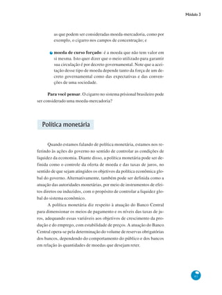 Módulo 3
81
as que podem ser consideradas moeda-mercadoria, como por
exemplo, o cigarro nos campos de concentração; e
moeda de curso forçado: é a moeda que não tem valor em
si mesma. Isto quer dizer que o meio utilizado para garantir
sua circulação é por decreto governamental. Note que a acei-
tação desse tipo de moeda depende tanto da força de um de-
creto governamental como das expectativas e das conven-
ções de uma sociedade.
Para você pensar. O cigarro no sistema prisional brasileiro pode
ser considerado uma moeda-mercadoria?
Política monetária
Quando estamos falando de política monetária, estamos nos re-
ferindo às ações do governo no sentido de controlar as condições de
liquidez da economia. Diante disso, a política monetária pode ser de-
finida como o controle da oferta de moeda e das taxas de juros, no
sentido de que sejam atingidos os objetivos da política econômica glo-
bal do governo. Alternativamente, também pode ser definida como a
atuação das autoridades monetárias, por meio de instrumentos de efei-
tos diretos ou induzidos, com o propósito de controlar a liquidez glo-
bal do sistema econômico.
A política monetária diz respeito à atuação do Banco Central
para dimensionar os meios de pagamento e os níveis das taxas de ju-
ros, adequando essas variáveis aos objetivos de crescimento da pro-
dução e do emprego, com estabilidade de preços. A atuação do Banco
Central opera-se pela determinação do volume de reservas obrigatórias
dos bancos, dependendo do comportamento do público e dos bancos
em relação às quantidades de moedas que desejam reter.
 