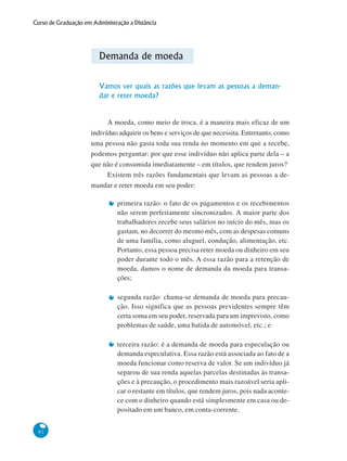 82
Curso de Graduação em Administração a Distância
Demanda de moeda
Vamos ver quais as razões que levam as pessoas a deman-
dar e reter moeda?
A moeda, como meio de troca, é a maneira mais eficaz de um
indivíduo adquirir os bens e serviços de que necessita. Entretanto, como
uma pessoa não gasta toda sua renda no momento em que a recebe,
podemos perguntar: por que esse indivíduo não aplica parte dela – a
que não é consumida imediatamente – em títulos, que rendem juros?
Existem três razões fundamentais que levam as pessoas a de-
mandar e reter moeda em seu poder:
primeira razão: o fato de os pagamentos e os recebimentos
não serem perfeitamente sincronizados. A maior parte dos
trabalhadores recebe seus salários no início do mês, mas os
gastam, no decorrer do mesmo mês, com as despesas comuns
de uma família, como aluguel, condução, alimentação, etc.
Portanto, essa pessoa precisa reter moeda ou dinheiro em seu
poder durante todo o mês. A essa razão para a retenção de
moeda, damos o nome de demanda da moeda para transa-
ções;
segunda razão: chama-se demanda de moeda para precau-
ção. Isso significa que as pessoas previdentes sempre têm
certa soma em seu poder, reservada para um imprevisto, como
problemas de saúde, uma batida de automóvel, etc.; e
terceira razão: é a demanda de moeda para especulação ou
demanda especulativa. Essa razão está associada ao fato de a
moeda funcionar como reserva de valor. Se um indivíduo já
separou de sua renda aquelas parcelas destinadas às transa-
ções e à precaução, o procedimento mais razoável seria apli-
car o restante em títulos, que rendem juros, pois nada aconte-
ce com o dinheiro quando está simplesmente em casa ou de-
positado em um banco, em conta-corrente.
 