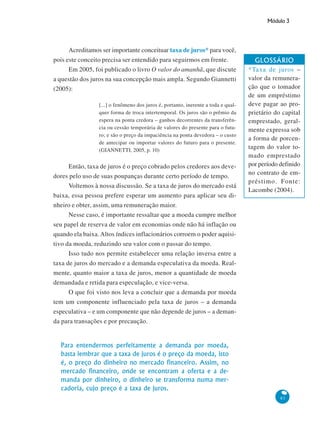 Módulo 3
83
Acreditamos ser importante conceituar taxa de juros* para você,
pois este conceito precisa ser entendido para seguirmos em frente.
Em 2005, foi publicado o livro O valor do amanhã, que discute
a questão dos juros na sua concepção mais ampla. Segundo Giannetti
(2005):
[...] o fenômeno dos juros é, portanto, inerente a toda e qual-
quer forma de troca intertemporal. Os juros são o prêmio da
espera na ponta credora – ganhos decorrentes da transferên-
cia ou cessão temporária de valores do presente para o futu-
ro; e são o preço da impaciência na ponta devedora – o custo
de antecipar ou importar valores do futuro para o presente.
(GIANNETTI, 2005, p. 10)
Então, taxa de juros é o preço cobrado pelos credores aos deve-
dores pelo uso de suas poupanças durante certo período de tempo.
Voltemos à nossa discussão. Se a taxa de juros do mercado está
baixa, essa pessoa prefere esperar um aumento para aplicar seu di-
nheiro e obter, assim, uma remuneração maior.
Nesse caso, é importante ressaltar que a moeda cumpre melhor
seu papel de reserva de valor em economias onde não há inflação ou
quando ela baixa. Altos índices inflacionários corroem o poder aquisi-
tivo da moeda, reduzindo seu valor com o passar do tempo.
Isso tudo nos permite estabelecer uma relação inversa entre a
taxa de juros do mercado e a demanda especulativa da moeda. Real-
mente, quanto maior a taxa de juros, menor a quantidade de moeda
demandada e retida para especulação, e vice-versa.
O que foi visto nos leva a concluir que a demanda por moeda
tem um componente influenciado pela taxa de juros – a demanda
especulativa – e um componente que não depende de juros – a deman-
da para transações e por precaução.
Para entendermos perfeitamente a demanda por moeda,
basta lembrar que a taxa de juros é o preço da moeda, isto
é, o preço do dinheiro no mercado financeiro. Assim, no
mercado financeiro, onde se encontram a oferta e a de-
manda por dinheiro, o dinheiro se transforma numa mer-
cadoria, cujo preço é a taxa de juros.
GLOSSÁRIO
*Taxa de juros –
valor da remunera-
ção que o tomador
de um empréstimo
deve pagar ao pro-
prietário do capital
emprestado, geral-
mente expressa sob
a forma de porcen-
tagem do valor to-
mado emprestado
por período definido
no contrato de em-
préstimo. Fonte:
Lacombe (2004).
 