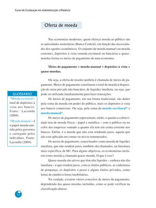 84
Curso de Graduação em Administração a Distância
Oferta de moeda
Nas economias modernas, quem oferece moeda ao público são
as autoridades monetárias (Banco Central), em função das necessida-
des dos agentes econômicos. O conjunto de moeda manual (ou moeda
corrente), depósitos à vista (moeda escritural ou bancária) e quase-
moedas forma os meios de pagamento de uma economia.
Meios de pagamento = moeda manual + depósitos à vista +
quase-moedas.
Ou seja, a oferta de moeda também é chamada de meios de pa-
gamento. Meios de pagamento constituem o total de moeda à disposi-
ção do setor privado não bancário, de liquidez imediata, ou seja, que
pode ser utilizada imediatamente para fazer transações.
Os meios de pagamento, em sua forma tradicional, são dados
pela soma da moeda em poder do público, mais os depósitos à vista
nos bancos comerciais. Ou seja, pela soma da moeda escritural* e
moeda manual*.
Os meios de pagamento representam, então, o quanto a coletivi-
dade tem de moeda física – papel e metálica – com o público ou no
cofre das empresas somado a quanto ela tem em conta-corrente nos
bancos. Enfim, é a moeda que não está rendendo juros, aquela que
não está aplicada em contas ou ativos remunerados.
Os meios de pagamento, conceituados como moeda de liquidez
imediata, que não rendem juros, também são chamados, na literatura
mais específica, de M1. Para alguns objetivos, os economistas inclu-
em como moeda a chamada quase-moeda. O que é isso?
Quase-moeda são ativos que têm alta liquidez – embora não tão
imediata – e que rendem juros, com os títulos públicos, as cadernetas
de poupança, os depósitos a prazo e alguns títulos privados, como
letras de câmbio e letras imobiliárias.
Na verdade, existem vários conceitos de meios de pagamento,
dependendo das quase-moedas incluídas, como se pode verificar na
classificação abaixo:
GLOSSÁRIO
*Moeda escritural –
total de depósitos à
vista nos bancos.
Fonte: Lacombe
(2004).
*Moeda manual – é
o papel-moeda emi-
tido pelos governos
e carregado pelos
indivíduos. Fonte:
Lacombe (2004).
 