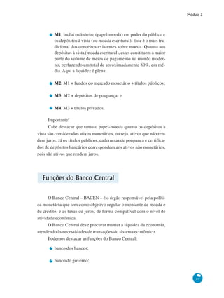 Módulo 3
85
M1: inclui o dinheiro (papel-moeda) em poder do público e
os depósitos à vista (ou moeda escritural). Este é o mais tra-
dicional dos conceitos existentes sobre moeda. Quanto aos
depósitos à vista (moeda escritural), estes constituem a maior
parte do volume de meios de pagamento no mundo moder-
no, perfazendo um total de aproximadamente 80%, em mé-
dia. Aqui a liquidez é plena;
M2: M1 + fundos do mercado monetário + títulos públicos;
M3: M2 + depósitos de poupança; e
M4: M3 + títulos privados.
Importante!
Cabe destacar que tanto o papel-moeda quanto os depósitos à
vista são considerados ativos monetários, ou seja, ativos que não ren-
dem juros. Já os títulos públicos, cadernetas de poupança e certifica-
dos de depósitos bancários correspondem aos ativos não monetários,
pois são ativos que rendem juros.
Funções do Banco Central
O Banco Central – BACEN – é o órgão responsável pela políti-
ca monetária que tem como objetivo regular o montante de moeda e
de crédito, e as taxas de juros, de forma compatível com o nível de
atividade econômica.
O Banco Central deve procurar manter a liquidez da economia,
atendendo às necessidades de transações do sistema econômico.
Podemos destacar as funções do Banco Central:
banco dos bancos;
banco do governo;
 