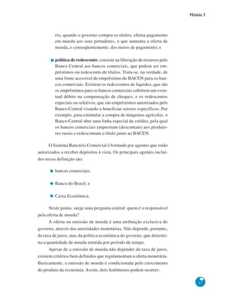 Módulo 3
87
rio, quando o governo compra os títulos, efetua pagamento
em moeda aos seus portadores, o que aumenta a oferta de
moeda, e conseqüentemente, dos meios de pagamento; e
política de redesconto: consiste na liberação de recursos pelo
Banco Central aos bancos comerciais, que podem ser em-
préstimos ou redesconto de títulos. Trata-se, na verdade, de
uma fonte acessível de empréstimo do BACEN para os ban-
cos comerciais. Existem os redescontos de liquidez, que são
os empréstimos para os bancos comerciais cobrirem um even-
tual débito na compensação de cheques, e os redescontos
especiais ou seletivos, que são empréstimos autorizados pelo
Banco Central visando a beneficiar setores específicos. Por
exemplo, para estimular a compra de máquinas agrícolas, o
Banco Central abre uma linha especial de crédito, pela qual
os bancos comerciais emprestam (descontam) aos produto-
res rurais e redescontam o título junto ao BACEN.
O Sistema Bancário Comercial é formado por agentes que estão
autorizados a receber depósitos à vista. Os principais agentes incluí-
dos nessa definição são:
bancos comerciais;
Banco do Brasil; e
Caixa Econômica.
Neste ponto, surge uma pergunta central: quem é o responsável
pela oferta de moeda?
A oferta ou emissão de moeda é uma atribuição exclusiva do
governo, através das autoridades monetárias. Não depende, portanto,
da taxa de juros, mas da política econômica do governo, que determi-
na a quantidade de moeda emitida por período de tempo.
Apesar de a emissão de moeda não depender da taxa de juros,
existem critérios bem definidos que regulamentam a oferta monetária.
Basicamente, a emissão de moeda é condicionada pelo crescimento
do produto da economia. Assim, dois fenômenos podem ocorrer:
 