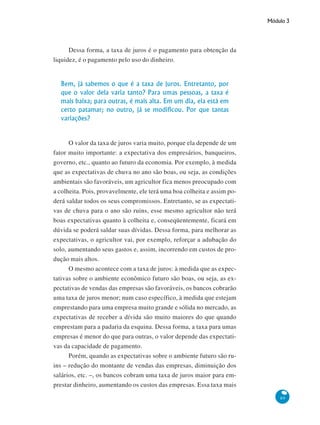 Módulo 3
89
Dessa forma, a taxa de juros é o pagamento para obtenção da
liquidez, é o pagamento pelo uso do dinheiro.
Bem, já sabemos o que é a taxa de juros. Entretanto, por
que o valor dela varia tanto? Para umas pessoas, a taxa é
mais baixa; para outras, é mais alta. Em um dia, ela está em
certo patamar; no outro, já se modificou. Por que tantas
variações?
O valor da taxa de juros varia muito, porque ela depende de um
fator muito importante: a expectativa dos empresários, banqueiros,
governo, etc., quanto ao futuro da economia. Por exemplo, à medida
que as expectativas de chuva no ano são boas, ou seja, as condições
ambientais são favoráveis, um agricultor fica menos preocupado com
a colheita. Pois, provavelmente, ele terá uma boa colheita e assim po-
derá saldar todos os seus compromissos. Entretanto, se as expectati-
vas de chuva para o ano são ruins, esse mesmo agricultor não terá
boas expectativas quanto à colheita e, conseqüentemente, ficará em
dúvida se poderá saldar suas dívidas. Dessa forma, para melhorar as
expectativas, o agricultor vai, por exemplo, reforçar a adubação do
solo, aumentando seus gastos e, assim, incorrendo em custos de pro-
dução mais altos.
O mesmo acontece com a taxa de juros: à medida que as expec-
tativas sobre o ambiente econômico futuro são boas, ou seja, as ex-
pectativas de vendas das empresas são favoráveis, os bancos cobrarão
uma taxa de juros menor; num caso específico, à medida que estejam
emprestando para uma empresa muito grande e sólida no mercado, as
expectativas de receber a dívida são muito maiores do que quando
emprestam para a padaria da esquina. Dessa forma, a taxa para umas
empresas é menor do que para outras, o valor depende das expectati-
vas da capacidade de pagamento.
Porém, quando as expectativas sobre o ambiente futuro são ru-
ins – redução do montante de vendas das empresas, diminuição dos
salários, etc. –, os bancos cobram uma taxa de juros maior para em-
prestar dinheiro, aumentando os custos das empresas. Essa taxa mais
 