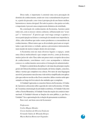 Módulo 3
9
Disso tudo, o importante é construir uma nova percepção do
domínio do conhecimento, tendo em vista o entendimento do presen-
te, a partir do passado, com vistas à prospecção de um futuro melhor,
harmonioso e menos desigual. Do todo às partes e das partes ao todo,
o importante é possuir uma compreensão dinâmica da totalidade.
Da construção do conhecimento da Economia, fazemos parte
todos nós, com os nossos valores culturais, influenciando nos “avan-
ços” e “retrocessos”. É preciso que você traga consigo o quanto a
nossa participação na feitura e construção do mundo tem importância.
Aliás, cabe relembrar que todos somos produtores e consumidores de
conhecimentos. Observamos que as diversidades precisam ser respei-
tadas e que não temos a verdade, apenas a procuramos intensamente,
num mundo de muitos tempos dentro de um tempo.
A Economia está nos mais diversos lugares e espaços, sendo
uma ciência multicultural e que sempre envolve, como já dissemos,
muitos juízos de valor. Para saber um pouco mais a respeito dessa área
de conhecimento, convidamos você a nos acompanhar e elaborar
conosco os conhecimentos necessários à formação do administrador.
O objetivo central desta disciplina é o de tratar das principais noções
gerais da Ciência Econômica mencionando, de forma simples, conceitos,
idéias e teorias que compõem essa ciência. Por meio de uma linguagem
acessível, procuramos mesclar uma visão teórica simplificada com aplica-
ções que estão no seu dia-a-dia. Esses conceitos, idéias e teorias serão apre-
sentados ao longo do livro através das unidades que o compõem.
A Unidade I apresenta os conceitos básicos da Economia.A Unida-
de 2 promove a discussão sobre a questão do valor na Economia.A Unida-
de 3 examina a mensuração da atividade econômica.A Unidade 4 discorre
sobre aTeoria Monetária.A Unidade 5 trata das noções de comércio inter-
nacional. A Unidade 6 discute as funções do setor público, e, por fim, a
Unidade 7 faz a apresentação da evolução do pensamento econômico.
Para você, um bom curso de Economia!
Professores
Carlos Magno Mendes
Cícero Antônio de Oliveira Tredezini
Fernando Tadeu de Miranda Borges
Mayra Batista Bitencourt Fagundes
 