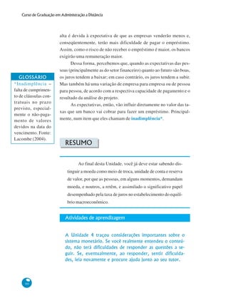 90
Curso de Graduação em Administração a Distância
alta é devida à expectativa de que as empresas venderão menos e,
conseqüentemente, terão mais dificuldade de pagar o empréstimo.
Assim, como o risco de não receber o empréstimo é maior, os bancos
exigirão uma remuneração maior.
Dessa forma, percebemos que, quando as expectativas das pes-
soas (principalmente as do setor financeiro) quanto ao futuro são boas,
os juros tendem a baixar; em caso contrário, os juros tendem a subir.
Mas também há uma variação de empresa para empresa ou de pessoa
para pessoa, de acordo com a respectiva capacidade de pagamento e o
resultado da análise do projeto.
As expectativas, então, vão influir diretamente no valor das ta-
xas que um banco vai cobrar para fazer um empréstimo. Principal-
mente, num item que eles chamam de inadimplência*.
RESUMO
Ao final desta Unidade, você já deve estar sabendo dis-
tinguir a moeda como meio de troca, unidade de conta e reserva
de valor, por que as pessoas, em alguns momentos, demandam
moeda, e noutros, a retêm, e assimilado o significativo papel
desempenhado pela taxa de juros no estabelecimento do equilí-
brio macroeconômico.
Atividades de aprendizagem
A Unidade 4 traçou considerações importantes sobre o
sistema monetário. Se você realmente entendeu o conteú-
do, não terá dificuldades de responder as questões a se-
guir. Se, eventualmente, ao responder, sentir dificulda-
des, leia novamente e procure ajuda junto ao seu tutor.
GLOSSÁRIO
*Inadimplência –
falta de cumprimen-
to de cláusulas con-
tratuais no prazo
previsto, especial-
mente o não-paga-
mento de valores
devidos na data do
vencimento. Fonte:
Lacombe (2004).
 