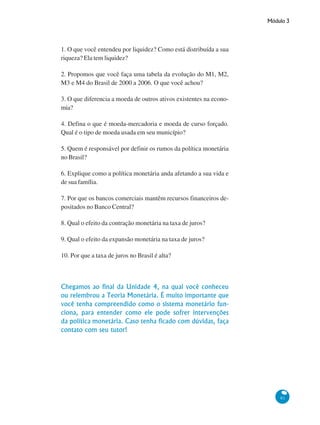 Módulo 3
91
1. O que você entendeu por liquidez? Como está distribuída a sua
riqueza? Ela tem liquidez?
2. Propomos que você faça uma tabela da evolução do M1, M2,
M3 e M4 do Brasil de 2000 a 2006. O que você achou?
3. O que diferencia a moeda de outros ativos existentes na econo-
mia?
4. Defina o que é moeda-mercadoria e moeda de curso forçado.
Qual é o tipo de moeda usada em seu município?
5. Quem é responsável por definir os rumos da política monetária
no Brasil?
6. Explique como a política monetária anda afetando a sua vida e
de sua família.
7. Por que os bancos comerciais mantêm recursos financeiros de-
positados no Banco Central?
8. Qual o efeito da contração monetária na taxa de juros?
9. Qual o efeito da expansão monetária na taxa de juros?
10. Por que a taxa de juros no Brasil é alta?
Chegamos ao final da Unidade 4, na qual você conheceu
ou relembrou a Teoria Monetária. É muito importante que
você tenha compreendido como o sistema monetário fun-
ciona, para entender como ele pode sofrer intervenções
da política monetária. Caso tenha ficado com dúvidas, faça
contato com seu tutor!
 
