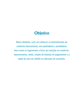 94
Curso de Graduação em Administração a Distância
Objetivo
Nesta Unidade, você vai conhecer os determinantes do
comércio internacional, seus ganhadores e perdedores,
bem como os argumentos a favor da restrição ao comércio.
Apresentamos, ainda, noções de balanço de pagamentos e o
papel da taxa de câmbio na alteração da economia.
 