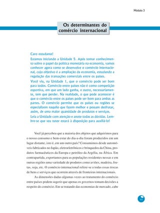Módulo 3
95
Os determinantes do
comércio internacional
Caro estudante!
Estamos iniciando a Unidade 5. Após tomar conhecimen-
to sobre o papel da política monetária na economia, vamos
conhecer agora como se desenvolve o comércio internacio-
nal, cujo objetivo é a ampliação da economia, estudando a
regulação das transações comerciais entre os países.
Você viu, na Unidade 1, que o comércio pode ser bom
para todos. Comércio entre países não é como competição
esportiva, em que um lado ganha, e outro, necessariamen-
te, tem que perder. Na realidade, o que pode acontecer é
que o comércio entre os países pode ser bom para ambas as
partes. O comércio permite que os países ou regiões se
especializem naquilo que fazem melhor e possam desfrutar,
assim, de uma maior quantidade de produtos e serviços.
Leia a Unidade com atenção e anote todas as dúvidas. Lem-
bre-se que seu tutor estará à disposição para auxiliá-lo!
Você já percebeu que a maioria dos objetos que adquirimos para
o nosso consumo e bem-estar do dia-a-dia foram produzidos em um
lugar distante, isto é, em um outro país? Consumimos desde automó-
veis fabricados no Japão, eletroeletrônicos e brinquedos da China, pro-
dutos farmacêuticos da Europa e petróleo da Argélia, na África. Em
contrapartida, exportamos para as populações residentes nessas e em
outras regiões uma variedade de produtos como aviões, madeira, fru-
tas, soja, etc. O comércio internacional refere-se a todas essas trocas
de bens e serviços que ocorrem através de fronteiras internacionais.
As dimensões dadas algumas vezes ao tratamento do comércio
entre países podem sugerir que apenas os governos tomam decisões a
respeito do comércio. Em se tratando das economias de mercado, cabe
 