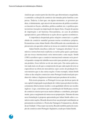 96
Curso de Graduação em Administração a Distância
sinalizar que a maior parte das decisões que determinam a magnitude,
o conteúdo e a direção do comércio são tomadas pelas famílias e em-
presas. Todavia, é claro que, em alguns momentos, os governos po-
dem, evidentemente, agir através de mecanismos de política econômi-
ca (incentivos fiscais, subsídios, política cambial, etc.) e políticas pro-
tecionistas (taxação na importação de alguns bens, fixação de quotas
de importação e até barreiras fitossanitárias, no caso de produtos
agropecuários), para influenciar as ações desses agentes econômicos.
A importância despertada pelas relações comerciais e o ganho
obtido do comércio mundial geraram teorias econômicas próprias.
Economistas como Adam Smith e David Ricardo são considerados os
precursores em questões relativas às trocas no comércio internacional.
Adam Smith concebeu a idéia de “vantagens absolutas” de co-
mércio e tornou bem mais explícitas as razões pelas quais a participa-
ção nas trocas internacionais seria interessante a uma nação. Smith
(1981) acreditava que o comércio internacional somente seria possí-
vel quando o tempo de trabalho necessário para produzir, pelo menos
um produto, fosse inferior ao de um outro país. Em outras palavras,
isto nada mais era do que a compreensão de que cada nação deveria se
especializar na oferta de mercadorias cujos custos de produção fos-
sem menores que os das outras nações. Como exemplo, Adam Smith
valeu-se das relações comerciais entre Portugal (tradicional país pro-
dutor de vinhos) e Inglaterra (tradicional país produtor de tecidos).
Pela teoria proposta, se Portugal tivesse que deslocar parte de
seu capital (empregado na produção de vinhos) para produzir tecidos,
certamente obteria menos tecidos e com qualidade inferior aos tecidos
ingleses. Logo, concluímos que a contribuição de Smith para a teoria
do comércio exterior provocou muitos debates e contribuiu, principal-
mente, para o surgimento de outras novas proposições. Detentor de uma
nova formulação à proposta apresentada por Adam Smith sobre o co-
mércio entre nações, Ricardo desenvolveu sua principal contribuição ao
pensamento econômico: a Teoria das Vantagens Comparativas, aborda-
da na Unidade 2. Para expor sua teoria, Ricardo também partiu do exem-
plo do comércio entre Portugal e Inglaterra, usado por Adam Smith.
 