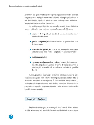 98
Curso de Graduação em Administração a Distância
gumentos são apresentados como aqueles ligados aos setores da segu-
rança nacional, proteção à indústria nascente e competição desleal. E,
por fim, aqueles ligados à proteção como estratégia para melhorar a
barganha com os parceiros comerciais.
As medidas protecionistas são tomadas a partir do uso de instru-
mentos utilizados para proteger o mercado nacional. São eles:
impostos de importação (tarifas): valor adicional cobrado
sobre as importações;
quotas à importação: estabelecimento de quantidades fixas
de importação;
subsídios à exportação: benefícios concedidos aos produ-
tores nacionais com vistas a ampliar o volume exportado;
política cambial; e
regulamentações administrativas: imposição de normas a
produtos importados, com o objetivo de se restringirem as
importações, como barreiras sanitárias, padrões de qualida-
de, etc.
Assim, podemos dizer que o comércio internacional deve ser o
objetivo das nações, num cenário de competições igualitárias entre as
indústrias nacionais e estrangeiras. É fundamental, nesse sentido, a
ação do governo, promovendo uma política industrial de longo prazo
e abertura econômica graduada, que não venha a trazer perdas, e sim
benefícios para a nação.
Taxa de câmbio
Dentro de uma nação, as transações realizam-se com a mesma
moeda. No entanto, no comércio internacional são utilizadas diferen-
 