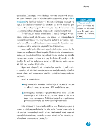 Módulo 3
99
tes moedas. Daí surge a necessidade de converter uma moeda em ou-
tra, como forma de facilitar os intercâmbios comerciais. Logo, a taxa
de câmbio* é o mecanismo através do qual essa troca é possível, ou
seja, é a expressão do número de unidades da moeda nacional por
unidade de moeda estrangeira. Sua variação altera diversas variáveis
econômicas, sobretudo aquelas relacionadas ao comércio exterior.
Isto mesmo, os países trocam entre si bens e serviços. No co-
mércio internacional, não há apenas uma moeda a ser empregada para
pagamento das transações. Todavia, ao se fecharem as referidas tran-
sações, o saldo é contabilizado em uma única moeda. Em outras pala-
vras, é necessário que exista alguma forma de conversão.
A operação conhecida como taxa de câmbio faz a conversão da
moeda nacional em moeda estrangeira. O número de unidades neces-
sárias, em moeda doméstica, para adquirir uma unidade em moeda
estrangeira tem sido regulado pela taxa de câmbio. Exemplo: taxa de
câmbio do real em relação ao dólar = 2,20 (assim, entregam-se
R$ 2,20 para se obter US$ 1,00).
O governo, alterando a taxa de câmbio, ou seja, a relação entre
as moedas, vai interferir automaticamente na dinâmica das relações
comerciais do país, uma vez que modifica a posição dos preços inter-
nacionais.
Observe os exemplos:
supondo-se que a taxa de câmbio seja: R$ 1,00 = US$ 1,00
→ o Brasil consegue exportar 1.000 toneladas de aço;
num segundo momento, o governo brasileiro altera a taxa de
câmbio para: R$ 2,00 = US$ 1,00 → o Brasil, a essa nova
taxa, consegue exportar 2.000 toneladas de aço, pois quem
possuía dólares teve seu poder de compra ampliado.
Este fato ocorre, porque a alteração da taxa de câmbio tornou a
moeda brasileira desvalorizada, ou seja, mais “barata” em relação à
estrangeira, e, conseqüentemente, nossos produtos caíram de preço no
mercado internacional, tornando-se mais “atrativos” no exterior, re-
sultando no aumento das exportações.
GLOSSÁRIO
*Taxa de câmbio –
preço de troca da
moeda de um país
pela de outro país.
Fonte: Lacombe
(2004).
 