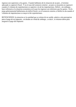 ingresos son superiores a los gastos . Cuando hablamos de la situacion de un pais , el termino
adecuado es superavit fiscal . Y en el caso del comercio exterior , un pais se encuentra en superavit
cuando el volumen de exportaciones es superior a la de las importaciones .Deficit , sin embargo ,
hace referencia a la situacion economica en la que los ingresos son inferiores que los gastos . En la
jerga gubernamental hablariamos de deficit fiscal y en el comercio exterior, el deficit se da cuando el
volumen de importaciones es mayor al de exportaciones.
RETENCIONES: la retencion es la cantidad que se retiene de un sueldo ,salario u otra percepcion
para el pago de un impuesto , en deudas en virtud de embargo , es decir , te retienen ahora para
asegurar el pago del impuesto.
 