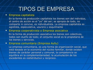 TIPOS DE EMPRESATIPOS DE EMPRESA
 Empresa capitalistaEmpresa capitalista
En la forma de producción capitalista los bienes son del individuo,En la forma de producción capitalista los bienes son del individuo,
el centro de acción es el “yo” del ser; se apropia de todo, noel centro de acción es el “yo” del ser; se apropia de todo, no
comparte ni convive, es individualista. La empresa capitalista escomparte ni convive, es individualista. La empresa capitalista es
agiotista, especulativa, usurera y esquilmanteagiotista, especulativa, usurera y esquilmante
 Empresa cooperativista o Empresa asociativaEmpresa cooperativista o Empresa asociativa
En la forma de producción asociativa los bienes son colectivos,En la forma de producción asociativa los bienes son colectivos,
todos son dueño de todo; el conjunto social es la propietaria detodos son dueño de todo; el conjunto social es la propietaria de
los bienes y servicios.los bienes y servicios.
 Empresa comunitaria (Empresa Ayllu)Empresa comunitaria (Empresa Ayllu)
La empresa comunitaria, es una forma de organización social, queLa empresa comunitaria, es una forma de organización social, que
está basada en la economía del núcleo familiar, donde existenestá basada en la economía del núcleo familiar, donde existen
bienes de carácter personal y comunal, la competencia sebienes de carácter personal y comunal, la competencia se
equilibra en la complementariedad; la acumulación de losequilibra en la complementariedad; la acumulación de los
excedentes esexcedentes es redistributivoredistributivo y reciproco.y reciproco.
 