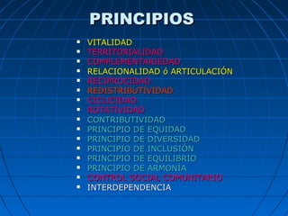 PRINCIPIOSPRINCIPIOS
 VITALIDADVITALIDAD
 TERRITORIALIDADTERRITORIALIDAD
 COMPLEMENTARIEDADCOMPLEMENTARIEDAD
 RELACIONALIDAD ó ARTICULACIÓNRELACIONALIDAD ó ARTICULACIÓN
 RECIPROCIDADRECIPROCIDAD
 REDISTRIBUTIVIDADREDISTRIBUTIVIDAD
 CICLICIDADCICLICIDAD
 ROTATIVIDADROTATIVIDAD
 CONTRIBUTIVIDADCONTRIBUTIVIDAD
 PRINCIPIO DE EQUIDADPRINCIPIO DE EQUIDAD
 PRINCIPIO DE DIVERSIDADPRINCIPIO DE DIVERSIDAD
 PRINCIPIO DE INCLUSIÓNPRINCIPIO DE INCLUSIÓN
 PRINCIPIO DE EQUILIBRIOPRINCIPIO DE EQUILIBRIO
 PRINCIPIO DE ARMONÍAPRINCIPIO DE ARMONÍA
 CONTROL SOCIAL COMUNITARIOCONTROL SOCIAL COMUNITARIO
 INTERDEPENDENCIAINTERDEPENDENCIA
 