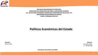 REPUBLICA BOLIVARIANA DE VENEZUELA
MINISTERIO DEL PODER POPULAR PARA LA EDUCACION SUPERIOR
A.C. DE ESTUDIOS SUPERIORES GERENCIALES CORPORATIVOS VALLES DEL TUY
UNIVERSIDAD BICENTENARIA DE ARAGUA
CURSO: ECONOMIA POLICITA
Políticas Económicas del Estado
Alumno:
Gonzalez Nixon
C.I: 18.995.608
Docente:
Pedro Prado
Charallave, 03 de Marzo del 2020.
 