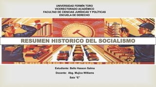 UNIVERSIDAD FERMÍN TORO
VICERECTORADO ACADÉMICO
FACULTAD DE CIENCIAS JURÍDICAS Y POLÍTICAS
ESCUELA DE DERECHO
RESUMEN HISTORICO DEL SOCIALISMO
Estudiante: Bello Hasson Salma
Docente: Abg. Mujica Williams
Saia “E”
 