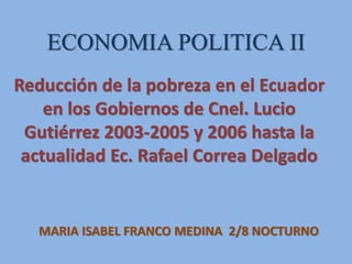 ECONOMIA POLITICA II
Reducción de la pobreza en el Ecuador
en los Gobiernos de Cnel. Lucio
Gutiérrez 2003-2005 y 2006 hasta la
actualidad Ec. Rafael Correa Delgado
MARIA ISABEL FRANCO MEDINA 2/8 NOCTURNO
 