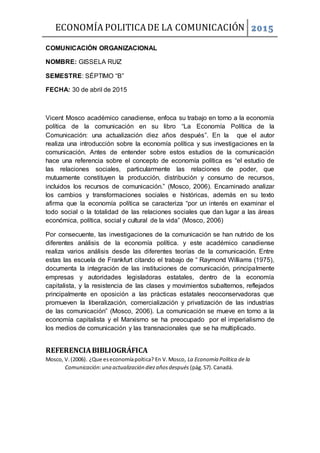 ECONOMÍA POLITICADE LA COMUNICACIÓN 2015
COMUNICACIÓN ORGANIZACIONAL
NOMBRE: GISSELA RUIZ
SEMESTRE: SÉPTIMO “B”
FECHA: 30 de abril de 2015
Vicent Mosco académico canadiense, enfoca su trabajo en torno a la economía
política de la comunicación en su libro “La Economía Política de la
Comunicación: una actualización diez años después”. En la que el autor
realiza una introducción sobre la economía política y sus investigaciones en la
comunicación. Antes de entender sobre estos estudios de la comunicación
hace una referencia sobre el concepto de economía política es “el estudio de
las relaciones sociales, particularmente las relaciones de poder, que
mutuamente constituyen la producción, distribución y consumo de recursos,
incluidos los recursos de comunicación.” (Mosco, 2006). Encaminado analizar
los cambios y transformaciones sociales e históricas, además en su texto
afirma que la economía política se caracteriza “por un interés en examinar el
todo social o la totalidad de las relaciones sociales que dan lugar a las áreas
económica, política, social y cultural de la vida” (Mosco, 2006)
Por consecuente, las investigaciones de la comunicación se han nutrido de los
diferentes análisis de la economía política. y este académico canadiense
realiza varios análisis desde las diferentes teorías de la comunicación. Entre
estas las escuela de Frankfurt citando el trabajo de “ Raymond Williams (1975),
documenta la integración de las instituciones de comunicación, principalmente
empresas y autoridades legisladoras estatales, dentro de la economía
capitalista, y la resistencia de las clases y movimientos subalternos, reflejados
principalmente en oposición a las prácticas estatales neoconservadoras que
promueven la liberalización, comercialización y privatización de las industrias
de las comunicación” (Mosco, 2006). La comunicación se mueve en torno a la
economía capitalista y el Marxismo se ha preocupado por el imperialismo de
los medios de comunicación y las transnacionales que se ha multiplicado.
REFERENCIABIBLIOGRÁFICA
Mosco, V.(2006). ¿Que eseconomíapoítica? En V.Mosco, La Economía Política de la
Comunicación:una actualización diezañosdespués (pág.57).Canadá.
 