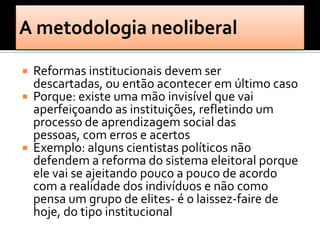    Reformas institucionais devem ser
    descartadas, ou então acontecer em último caso
   Porque: existe uma mão invisível que vai
    aperfeiçoando as instituições, refletindo um
    processo de aprendizagem social das
    pessoas, com erros e acertos
   Exemplo: alguns cientistas políticos não
    defendem a reforma do sistema eleitoral porque
    ele vai se ajeitando pouco a pouco de acordo
    com a realidade dos indivíduos e não como
    pensa um grupo de elites- é o laissez-faire de
    hoje, do tipo institucional
 