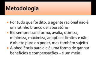    Por tudo que foi dito, o agente racional não é
    um ratinho branco de laboratório
   Ele sempre transforma, avalia, otimiza,
    minimiza, maximiza, adapta os limites e não
    é objeto puro do poder, mas também sujeito
   A obediência para ele é uma forma de ganhar
    benefícios e compensações – é um meio
 