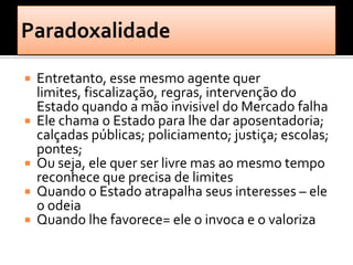   Entretanto, esse mesmo agente quer
    limites, fiscalização, regras, intervenção do
    Estado quando a mão invisivel do Mercado falha
   Ele chama o Estado para lhe dar aposentadoria;
    calçadas públicas; policiamento; justiça; escolas;
    pontes;
   Ou seja, ele quer ser livre mas ao mesmo tempo
    reconhece que precisa de limites
   Quando o Estado atrapalha seus interesses – ele
    o odeia
   Quando lhe favorece= ele o invoca e o valoriza
 
