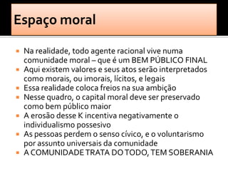  Na realidade, todo agente racional vive numa
  comunidade moral – que é um BEM PÚBLICO FINAL
 Aqui existem valores e seus atos serão interpretados
  como morais, ou imorais, lícitos, e legais
 Essa realidade coloca freios na sua ambição
 Nesse quadro, o capital moral deve ser preservado
  como bem público maior
 A erosão desse K incentiva negativamente o
  individualismo possesivo
 As pessoas perdem o senso cívico, e o voluntarismo
  por assunto universais da comunidade
 A COMUNIDADE TRATA DO TODO, TEM SOBERANIA
 