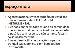    Agentes racionais vivem também no cotidiano
    uma ordem moral- QUE É UM BEM
    INSTRUMENTAL
   Eles não conhecem todo mundo da comunidade,
    mas estão virtualmente inclinados a respeitá-las
    e tratá-las com respeito e não como se fossem
    coisas instrumentais.
   Essa ordem facilita negociações, a paz, a
    tranquilidade, por isso é um bem público
    instrumental
 