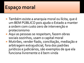 Também existe a anarquia moral ou lícita, que é
  um BEM PÚBLICO pois ajuda o Estado a manter
  a ordem com custo zero de intervenção e
  protecionismo
 Aqui as pessoas se respeitam, fazem obras
  sociais sozinhos, usam o capital moral
 Mutirões, vender fiado, conciliação, mediação e
  arbitragem extrajudicial, fora dos padrões
  jurídicos e judiciários, são exemplos de que ela
  funciona livremente e é bem vinda
 